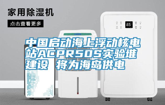 中國啟動海上浮動核電站ACPR50S實驗堆建設(shè) 將為海島供電