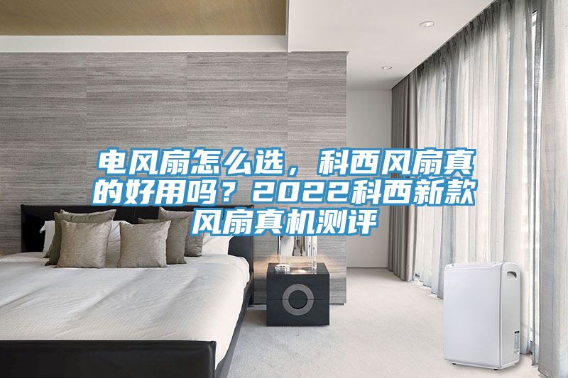 電風扇怎么選，科西風扇真的好用嗎？2022科西新款風扇真機測評